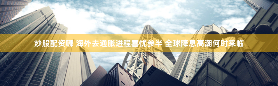 炒股配资哪 海外去通胀进程喜忧参半 全球降息高潮何时来临