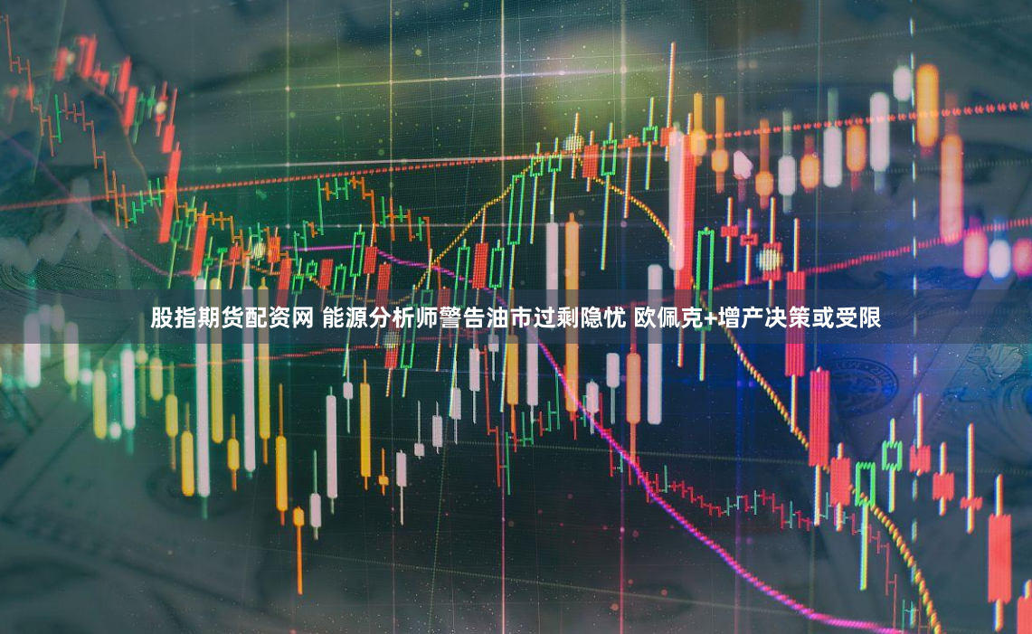 股指期货配资网 能源分析师警告油市过剩隐忧 欧佩克+增产决策或受限