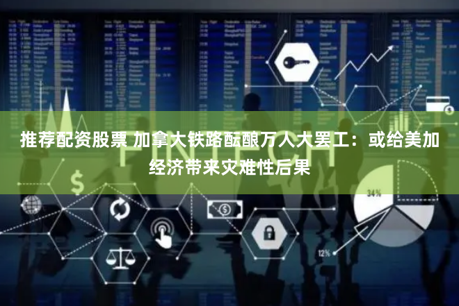 推荐配资股票 加拿大铁路酝酿万人大罢工：或给美加经济带来灾难性后果