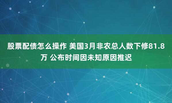 股票配债怎么操作 美国3月非农总人数下修81.8万 公布时间因未知原因推迟