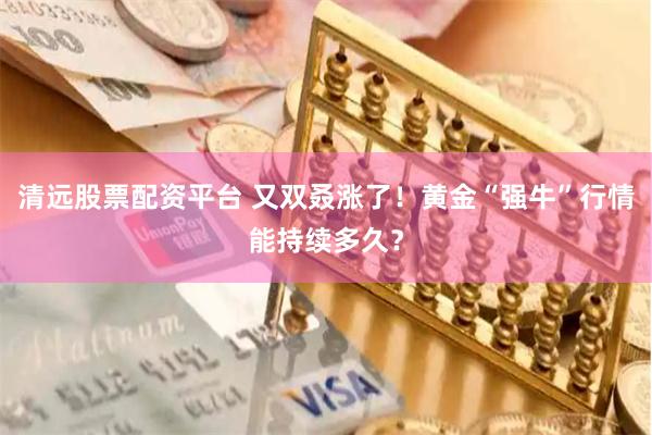 清远股票配资平台 又双叒涨了！黄金“强牛”行情能持续多久？