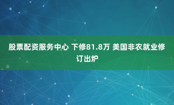 股票配资服务中心 下修81.8万 美国非农就业修订出炉