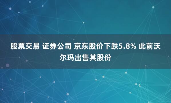 股票交易 证券公司 京东股价下跌5.8% 此前沃尔玛出售其股份