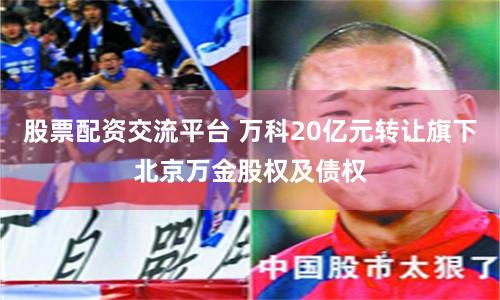 股票配资交流平台 万科20亿元转让旗下北京万金股权及债权