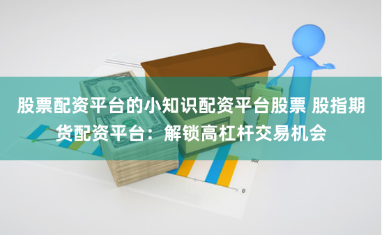 股票配资平台的小知识配资平台股票 股指期货配资平台：解锁高杠杆交易机会