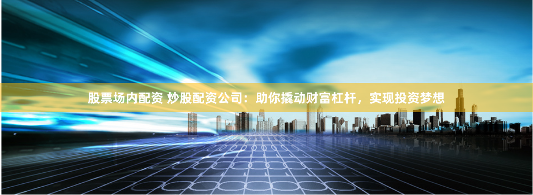 股票场内配资 炒股配资公司：助你撬动财富杠杆，实现投资梦想