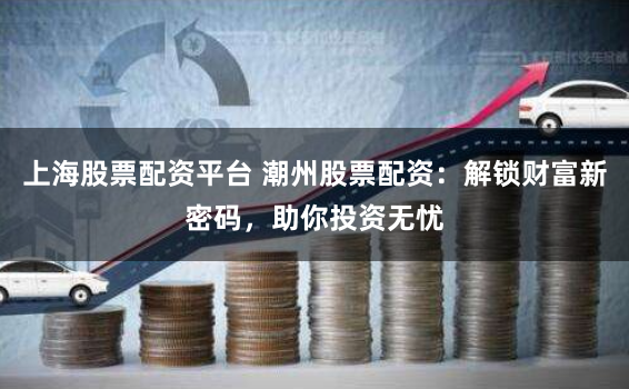上海股票配资平台 潮州股票配资：解锁财富新密码，助你投资无忧