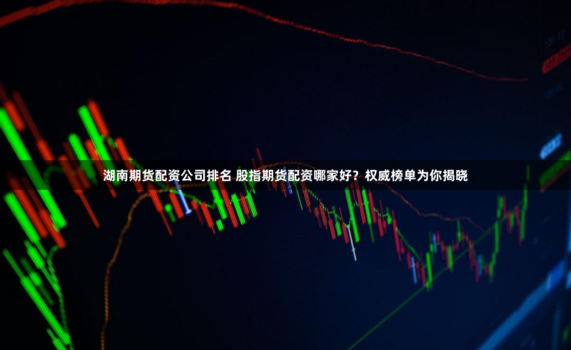 湖南期货配资公司排名 股指期货配资哪家好？权威榜单为你揭晓