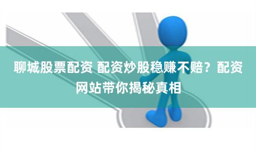 聊城股票配资 配资炒股稳赚不赔？配资网站带你揭秘真相
