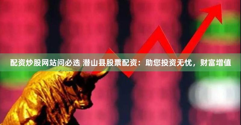 配资炒股网站问必选 潜山县股票配资：助您投资无忧，财富增值