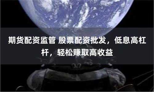 期货配资监管 股票配资批发，低息高杠杆，轻松赚取高收益