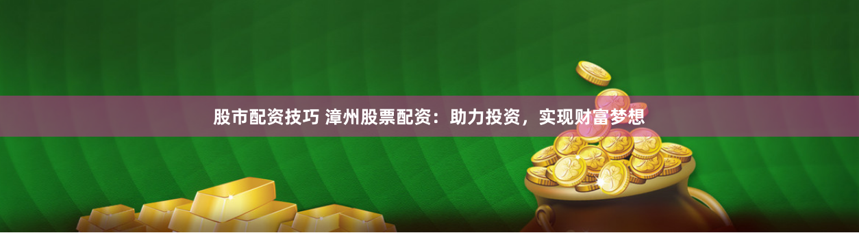 股市配资技巧 漳州股票配资：助力投资，实现财富梦想