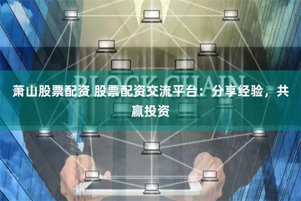 萧山股票配资 股票配资交流平台：分享经验，共赢投资